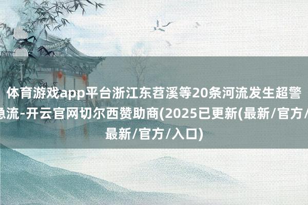 体育游戏app平台浙江东苕溪等20条河流发生超警以上急流-开云官网切尔西赞助商(2025已更新(最新/官方/入口)