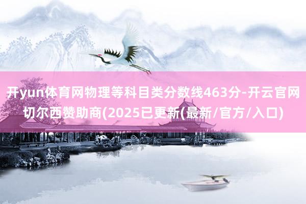 开yun体育网物理等科目类分数线463分-开云官网切尔西赞助商(2025已更新(最新/官方/入口)