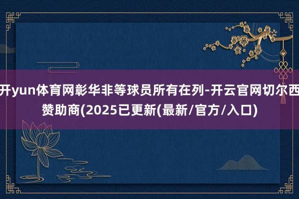 开yun体育网彰华非等球员所有在列-开云官网切尔西赞助商(2025已更新(最新/官方/入口)
