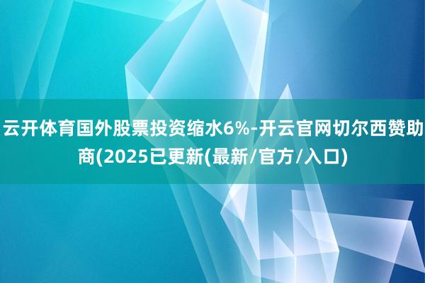 云开体育　　国外股票投资缩水6%-开云官网切尔西赞助商(2025已更新(最新/官方/入口)