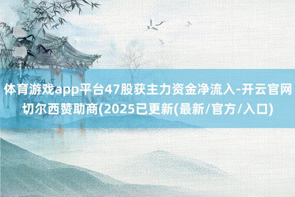 体育游戏app平台47股获主力资金净流入-开云官网切尔西赞助商(2025已更新(最新/官方/入口)