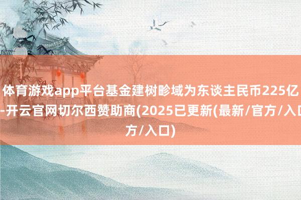 体育游戏app平台基金建树畛域为东谈主民币225亿元-开云官网切尔西赞助商(2025已更新(最新/官方/入口)