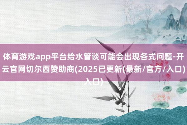 体育游戏app平台给水管谈可能会出现各式问题-开云官网切尔西赞助商(2025已更新(最新/官方/入口)