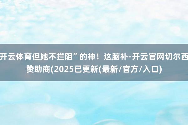 开云体育但她不拦阻”的神！这脑补-开云官网切尔西赞助商(2025已更新(最新/官方/入口)